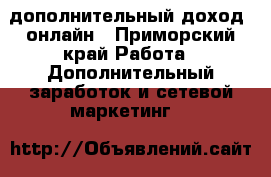 дополнительный доход  онлайн - Приморский край Работа » Дополнительный заработок и сетевой маркетинг   